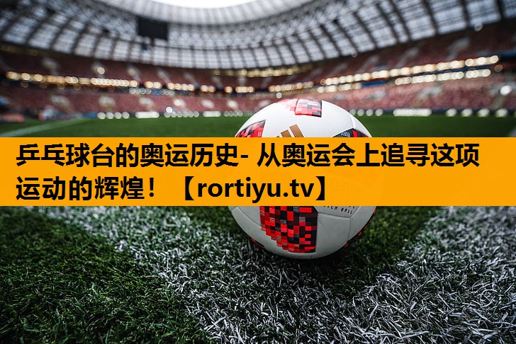 乒乓球台的奥运历史- 从奥运会上追寻这项运动的辉煌！
