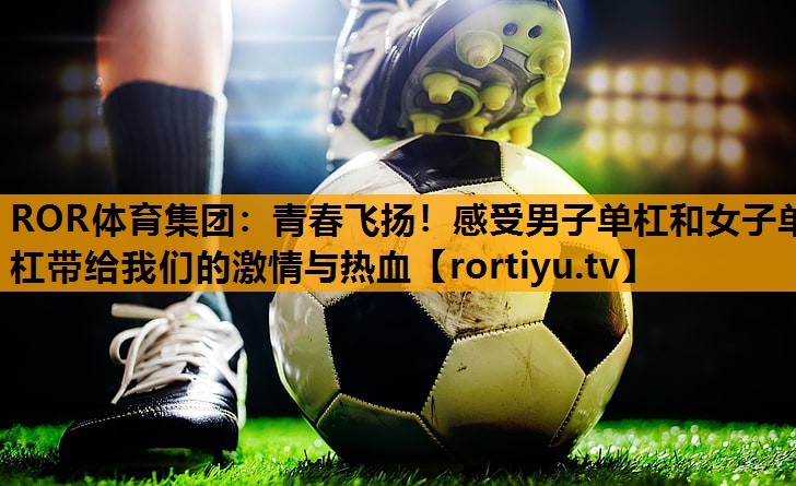 青春飞扬！感受男子单杠和女子单杠带给我们的激情与热血
